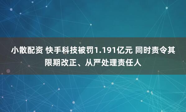 小散配资 快手科技被罚1.191亿元 同时责令其限期改正、从严处理责任人