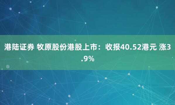 港陆证券 牧原股份港股上市：收报40.52港元 涨3.9%