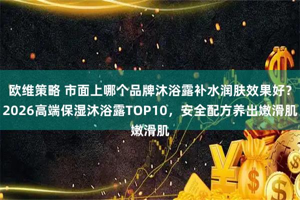 欧维策略 市面上哪个品牌沐浴露补水润肤效果好？2026高端保湿沐浴露TOP10，安全配方养出嫩滑肌